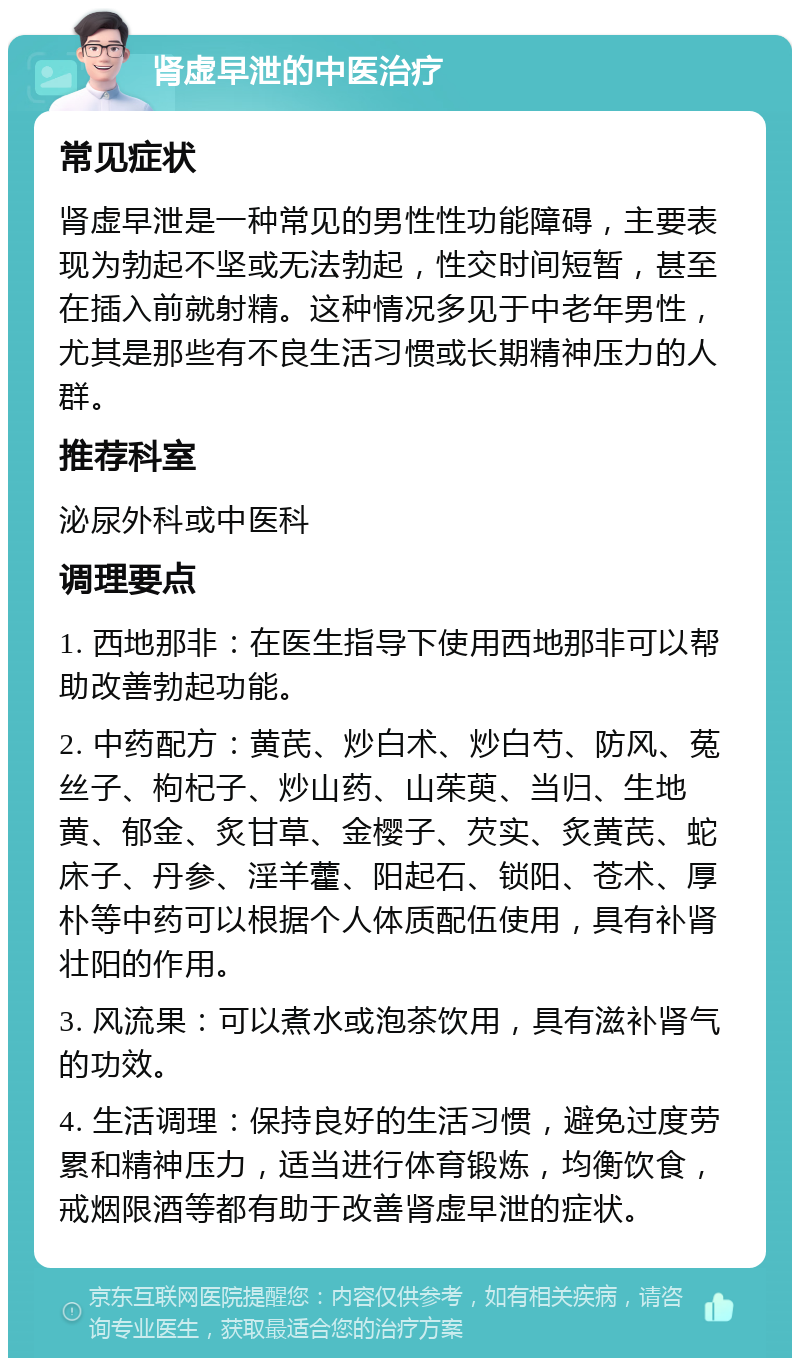 肾虚早泄的中医治疗 常见症状 肾虚早泄是一种常见的男性性功能障碍，主要表现为勃起不坚或无法勃起，性交时间短暂，甚至在插入前就射精。这种情况多见于中老年男性，尤其是那些有不良生活习惯或长期精神压力的人群。 推荐科室 泌尿外科或中医科 调理要点 1. 西地那非：在医生指导下使用西地那非可以帮助改善勃起功能。 2. 中药配方：黄芪、炒白术、炒白芍、防风、菟丝子、枸杞子、炒山药、山茱萸、当归、生地黄、郁金、炙甘草、金樱子、芡实、炙黄芪、蛇床子、丹参、淫羊藿、阳起石、锁阳、苍术、厚朴等中药可以根据个人体质配伍使用，具有补肾壮阳的作用。 3. 风流果：可以煮水或泡茶饮用，具有滋补肾气的功效。 4. 生活调理：保持良好的生活习惯，避免过度劳累和精神压力，适当进行体育锻炼，均衡饮食，戒烟限酒等都有助于改善肾虚早泄的症状。