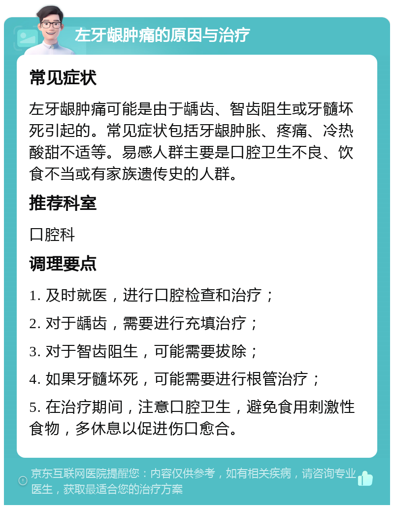 左牙龈肿痛的原因与治疗 常见症状 左牙龈肿痛可能是由于龋齿、智齿阻生或牙髓坏死引起的。常见症状包括牙龈肿胀、疼痛、冷热酸甜不适等。易感人群主要是口腔卫生不良、饮食不当或有家族遗传史的人群。 推荐科室 口腔科 调理要点 1. 及时就医，进行口腔检查和治疗； 2. 对于龋齿，需要进行充填治疗； 3. 对于智齿阻生，可能需要拔除； 4. 如果牙髓坏死，可能需要进行根管治疗； 5. 在治疗期间，注意口腔卫生，避免食用刺激性食物，多休息以促进伤口愈合。