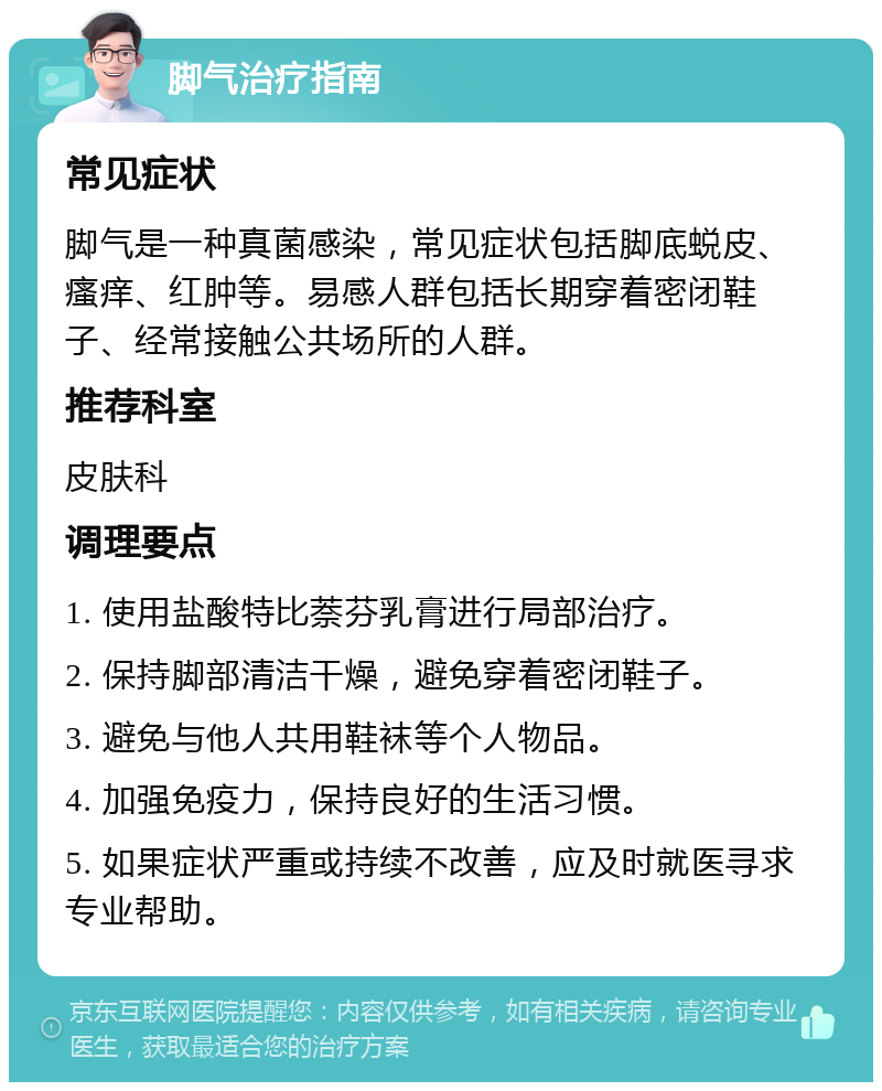 脚气治疗指南 常见症状 脚气是一种真菌感染，常见症状包括脚底蜕皮、瘙痒、红肿等。易感人群包括长期穿着密闭鞋子、经常接触公共场所的人群。 推荐科室 皮肤科 调理要点 1. 使用盐酸特比萘芬乳膏进行局部治疗。 2. 保持脚部清洁干燥，避免穿着密闭鞋子。 3. 避免与他人共用鞋袜等个人物品。 4. 加强免疫力，保持良好的生活习惯。 5. 如果症状严重或持续不改善，应及时就医寻求专业帮助。