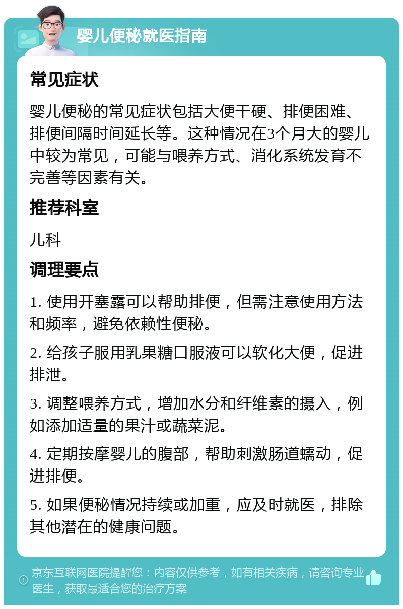 婴儿便秘就医指南 常见症状 婴儿便秘的常见症状包括大便干硬、排便困难、排便间隔时间延长等。这种情况在3个月大的婴儿中较为常见，可能与喂养方式、消化系统发育不完善等因素有关。 推荐科室 儿科 调理要点 1. 使用开塞露可以帮助排便，但需注意使用方法和频率，避免依赖性便秘。 2. 给孩子服用乳果糖口服液可以软化大便，促进排泄。 3. 调整喂养方式，增加水分和纤维素的摄入，例如添加适量的果汁或蔬菜泥。 4. 定期按摩婴儿的腹部，帮助刺激肠道蠕动，促进排便。 5. 如果便秘情况持续或加重，应及时就医，排除其他潜在的健康问题。