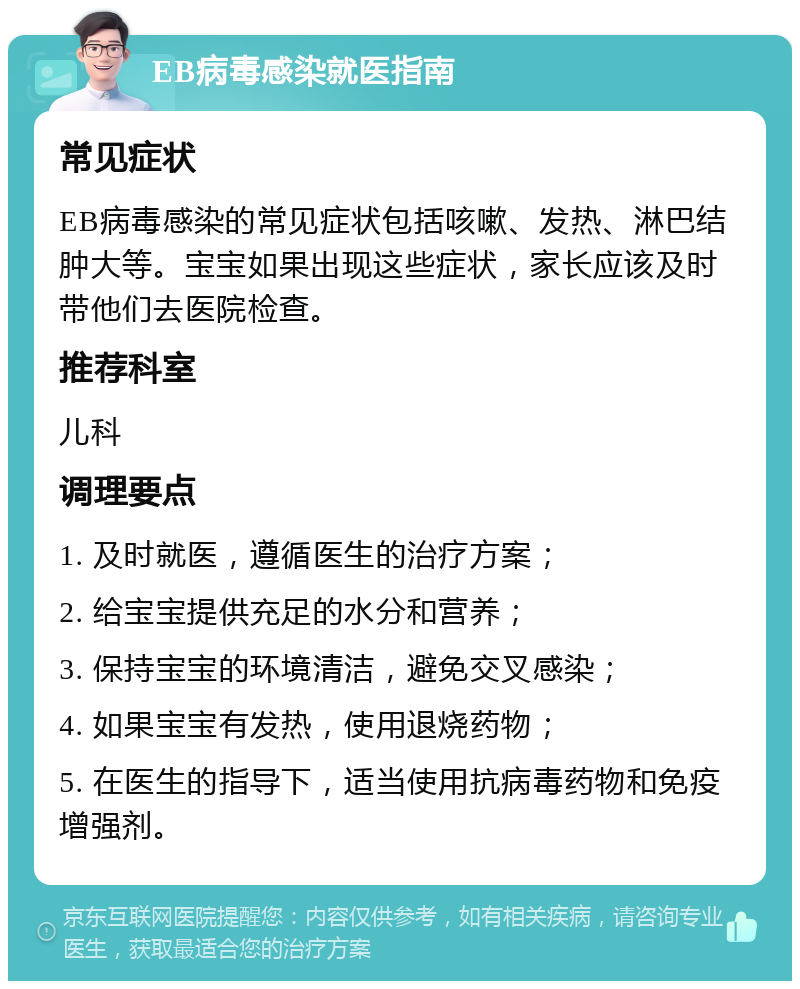 EB病毒感染就医指南 常见症状 EB病毒感染的常见症状包括咳嗽、发热、淋巴结肿大等。宝宝如果出现这些症状，家长应该及时带他们去医院检查。 推荐科室 儿科 调理要点 1. 及时就医，遵循医生的治疗方案； 2. 给宝宝提供充足的水分和营养； 3. 保持宝宝的环境清洁，避免交叉感染； 4. 如果宝宝有发热，使用退烧药物； 5. 在医生的指导下，适当使用抗病毒药物和免疫增强剂。