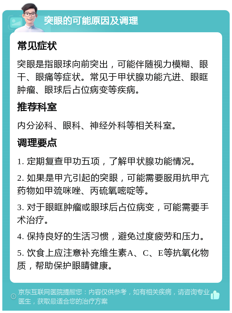 突眼的可能原因及调理 常见症状 突眼是指眼球向前突出，可能伴随视力模糊、眼干、眼痛等症状。常见于甲状腺功能亢进、眼眶肿瘤、眼球后占位病变等疾病。 推荐科室 内分泌科、眼科、神经外科等相关科室。 调理要点 1. 定期复查甲功五项，了解甲状腺功能情况。 2. 如果是甲亢引起的突眼，可能需要服用抗甲亢药物如甲巯咪唑、丙硫氧嘧啶等。 3. 对于眼眶肿瘤或眼球后占位病变，可能需要手术治疗。 4. 保持良好的生活习惯，避免过度疲劳和压力。 5. 饮食上应注意补充维生素A、C、E等抗氧化物质，帮助保护眼睛健康。