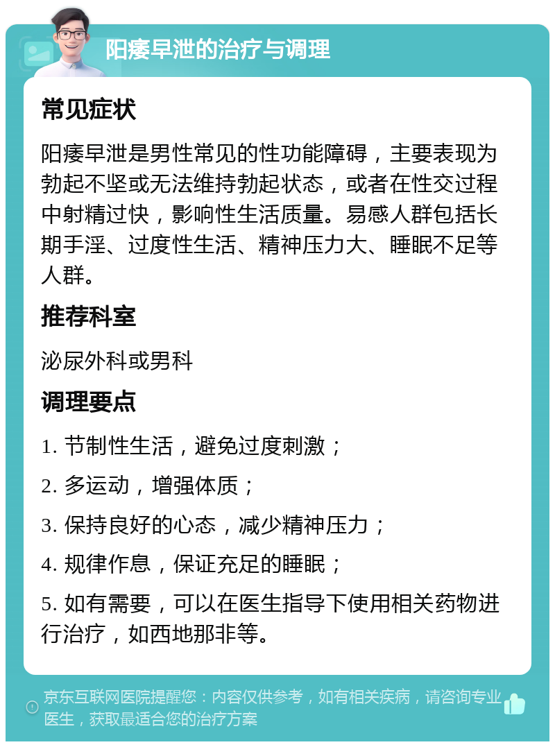 阳痿早泄的治疗与调理 常见症状 阳痿早泄是男性常见的性功能障碍，主要表现为勃起不坚或无法维持勃起状态，或者在性交过程中射精过快，影响性生活质量。易感人群包括长期手淫、过度性生活、精神压力大、睡眠不足等人群。 推荐科室 泌尿外科或男科 调理要点 1. 节制性生活，避免过度刺激； 2. 多运动，增强体质； 3. 保持良好的心态，减少精神压力； 4. 规律作息，保证充足的睡眠； 5. 如有需要，可以在医生指导下使用相关药物进行治疗，如西地那非等。