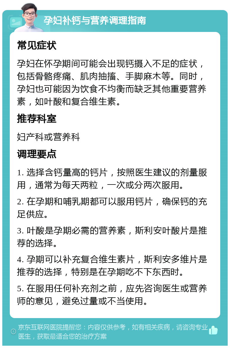 孕妇补钙与营养调理指南 常见症状 孕妇在怀孕期间可能会出现钙摄入不足的症状，包括骨骼疼痛、肌肉抽搐、手脚麻木等。同时，孕妇也可能因为饮食不均衡而缺乏其他重要营养素，如叶酸和复合维生素。 推荐科室 妇产科或营养科 调理要点 1. 选择含钙量高的钙片，按照医生建议的剂量服用，通常为每天两粒，一次或分两次服用。 2. 在孕期和哺乳期都可以服用钙片，确保钙的充足供应。 3. 叶酸是孕期必需的营养素，斯利安叶酸片是推荐的选择。 4. 孕期可以补充复合维生素片，斯利安多维片是推荐的选择，特别是在孕期吃不下东西时。 5. 在服用任何补充剂之前，应先咨询医生或营养师的意见，避免过量或不当使用。