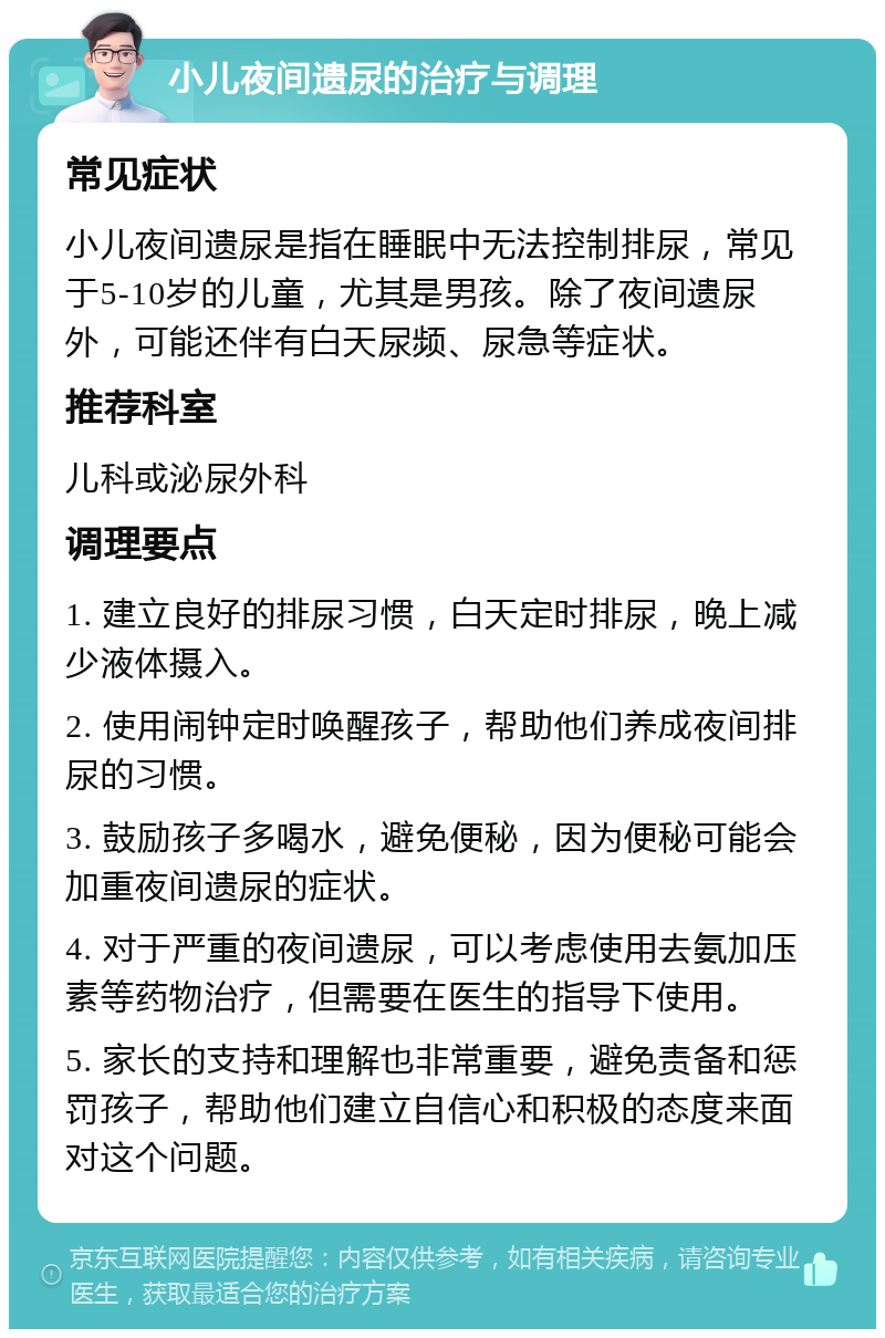 小儿夜间遗尿的治疗与调理 常见症状 小儿夜间遗尿是指在睡眠中无法控制排尿，常见于5-10岁的儿童，尤其是男孩。除了夜间遗尿外，可能还伴有白天尿频、尿急等症状。 推荐科室 儿科或泌尿外科 调理要点 1. 建立良好的排尿习惯，白天定时排尿，晚上减少液体摄入。 2. 使用闹钟定时唤醒孩子，帮助他们养成夜间排尿的习惯。 3. 鼓励孩子多喝水，避免便秘，因为便秘可能会加重夜间遗尿的症状。 4. 对于严重的夜间遗尿，可以考虑使用去氨加压素等药物治疗，但需要在医生的指导下使用。 5. 家长的支持和理解也非常重要，避免责备和惩罚孩子，帮助他们建立自信心和积极的态度来面对这个问题。