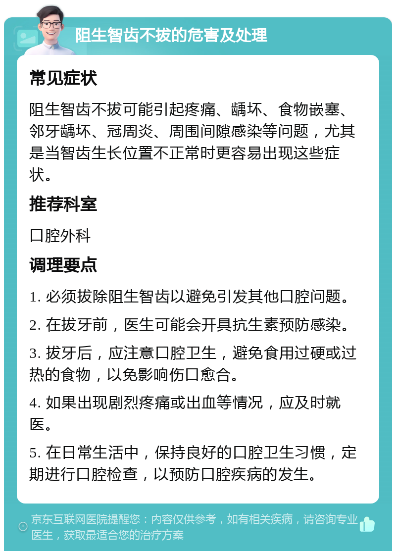 阻生智齿不拔的危害及处理 常见症状 阻生智齿不拔可能引起疼痛、龋坏、食物嵌塞、邻牙龋坏、冠周炎、周围间隙感染等问题，尤其是当智齿生长位置不正常时更容易出现这些症状。 推荐科室 口腔外科 调理要点 1. 必须拔除阻生智齿以避免引发其他口腔问题。 2. 在拔牙前，医生可能会开具抗生素预防感染。 3. 拔牙后，应注意口腔卫生，避免食用过硬或过热的食物，以免影响伤口愈合。 4. 如果出现剧烈疼痛或出血等情况，应及时就医。 5. 在日常生活中，保持良好的口腔卫生习惯，定期进行口腔检查，以预防口腔疾病的发生。