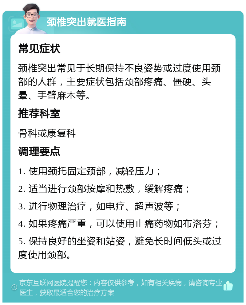 颈椎突出就医指南 常见症状 颈椎突出常见于长期保持不良姿势或过度使用颈部的人群，主要症状包括颈部疼痛、僵硬、头晕、手臂麻木等。 推荐科室 骨科或康复科 调理要点 1. 使用颈托固定颈部，减轻压力； 2. 适当进行颈部按摩和热敷，缓解疼痛； 3. 进行物理治疗，如电疗、超声波等； 4. 如果疼痛严重，可以使用止痛药物如布洛芬； 5. 保持良好的坐姿和站姿，避免长时间低头或过度使用颈部。