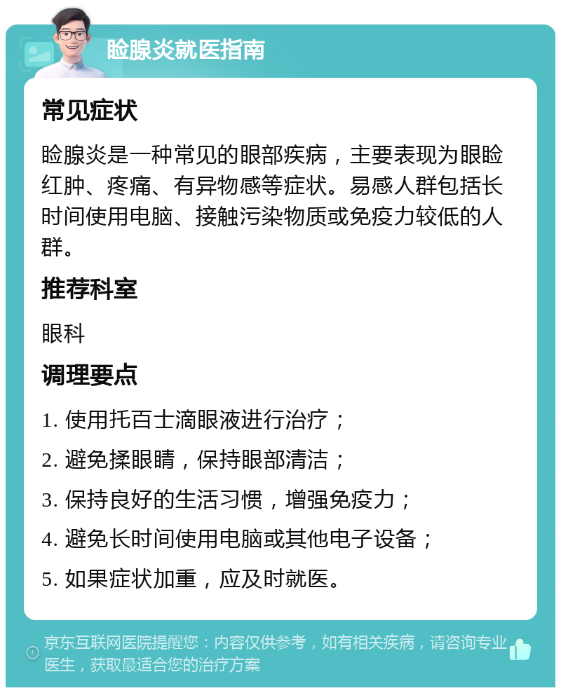 睑腺炎就医指南 常见症状 睑腺炎是一种常见的眼部疾病，主要表现为眼睑红肿、疼痛、有异物感等症状。易感人群包括长时间使用电脑、接触污染物质或免疫力较低的人群。 推荐科室 眼科 调理要点 1. 使用托百士滴眼液进行治疗； 2. 避免揉眼睛，保持眼部清洁； 3. 保持良好的生活习惯，增强免疫力； 4. 避免长时间使用电脑或其他电子设备； 5. 如果症状加重，应及时就医。