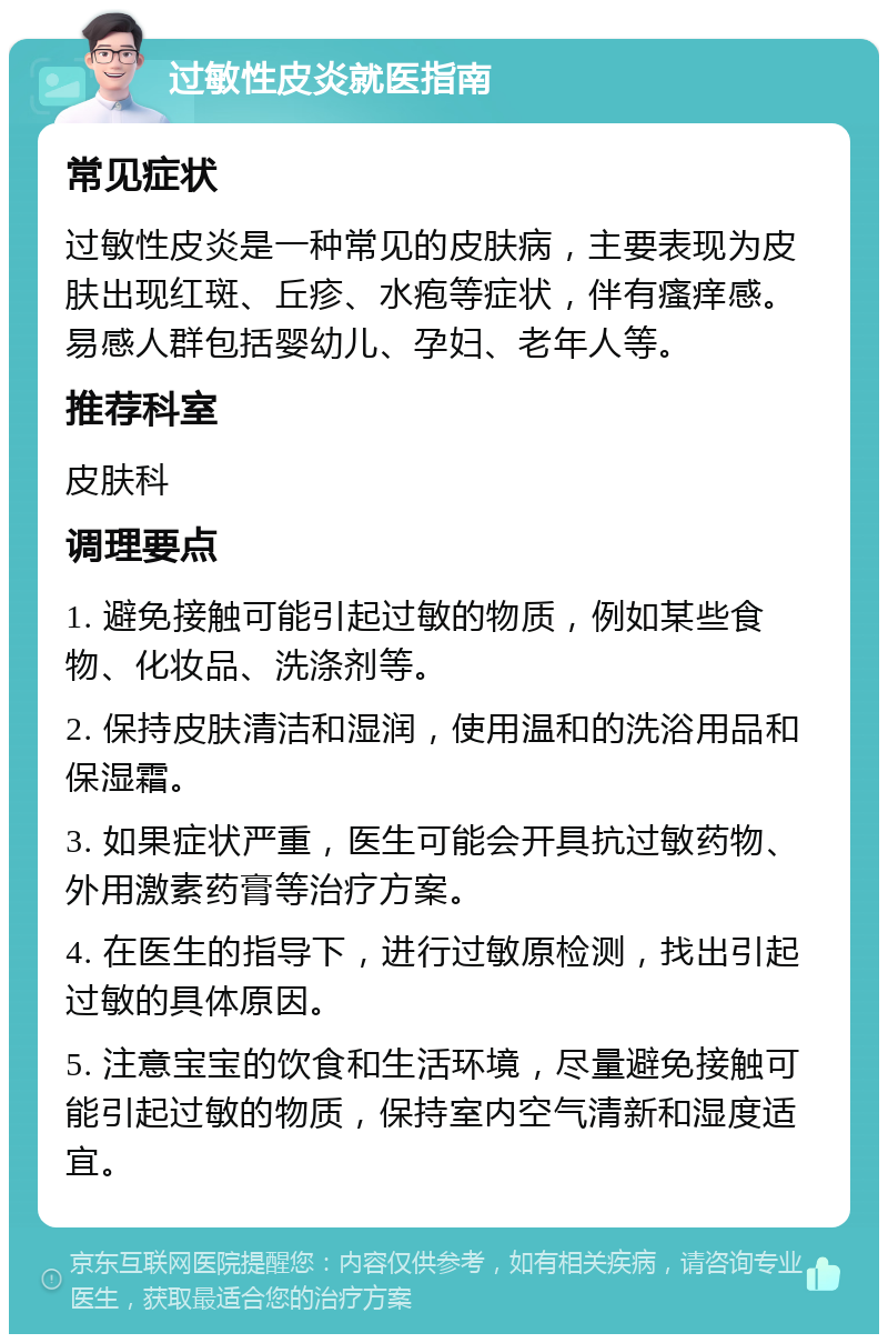 过敏性皮炎就医指南 常见症状 过敏性皮炎是一种常见的皮肤病，主要表现为皮肤出现红斑、丘疹、水疱等症状，伴有瘙痒感。易感人群包括婴幼儿、孕妇、老年人等。 推荐科室 皮肤科 调理要点 1. 避免接触可能引起过敏的物质，例如某些食物、化妆品、洗涤剂等。 2. 保持皮肤清洁和湿润，使用温和的洗浴用品和保湿霜。 3. 如果症状严重，医生可能会开具抗过敏药物、外用激素药膏等治疗方案。 4. 在医生的指导下，进行过敏原检测，找出引起过敏的具体原因。 5. 注意宝宝的饮食和生活环境，尽量避免接触可能引起过敏的物质，保持室内空气清新和湿度适宜。