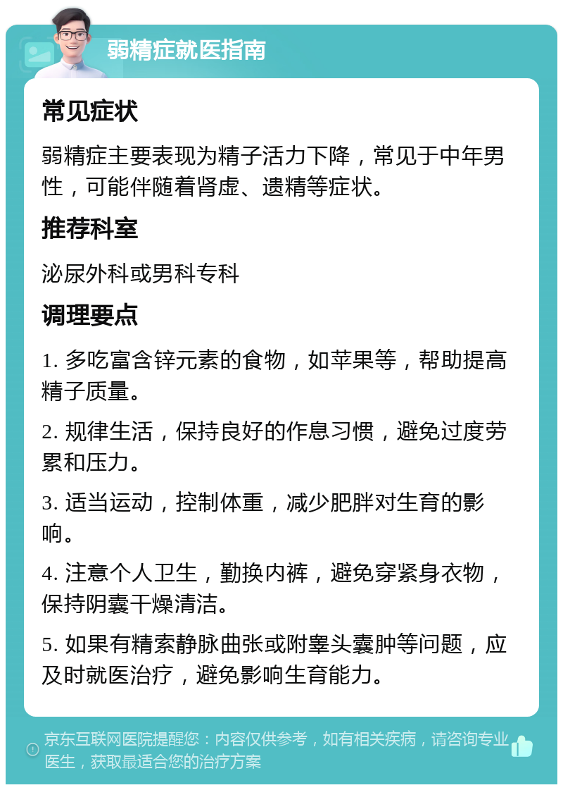 弱精症就医指南 常见症状 弱精症主要表现为精子活力下降，常见于中年男性，可能伴随着肾虚、遗精等症状。 推荐科室 泌尿外科或男科专科 调理要点 1. 多吃富含锌元素的食物，如苹果等，帮助提高精子质量。 2. 规律生活，保持良好的作息习惯，避免过度劳累和压力。 3. 适当运动，控制体重，减少肥胖对生育的影响。 4. 注意个人卫生，勤换内裤，避免穿紧身衣物，保持阴囊干燥清洁。 5. 如果有精索静脉曲张或附睾头囊肿等问题，应及时就医治疗，避免影响生育能力。