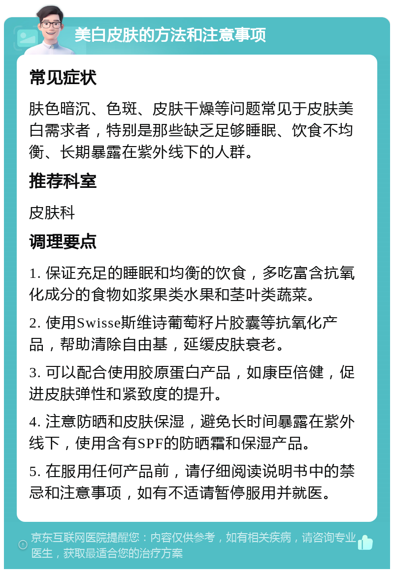 美白皮肤的方法和注意事项 常见症状 肤色暗沉、色斑、皮肤干燥等问题常见于皮肤美白需求者，特别是那些缺乏足够睡眠、饮食不均衡、长期暴露在紫外线下的人群。 推荐科室 皮肤科 调理要点 1. 保证充足的睡眠和均衡的饮食，多吃富含抗氧化成分的食物如浆果类水果和茎叶类蔬菜。 2. 使用Swisse斯维诗葡萄籽片胶囊等抗氧化产品，帮助清除自由基，延缓皮肤衰老。 3. 可以配合使用胶原蛋白产品，如康臣倍健，促进皮肤弹性和紧致度的提升。 4. 注意防晒和皮肤保湿，避免长时间暴露在紫外线下，使用含有SPF的防晒霜和保湿产品。 5. 在服用任何产品前，请仔细阅读说明书中的禁忌和注意事项，如有不适请暂停服用并就医。