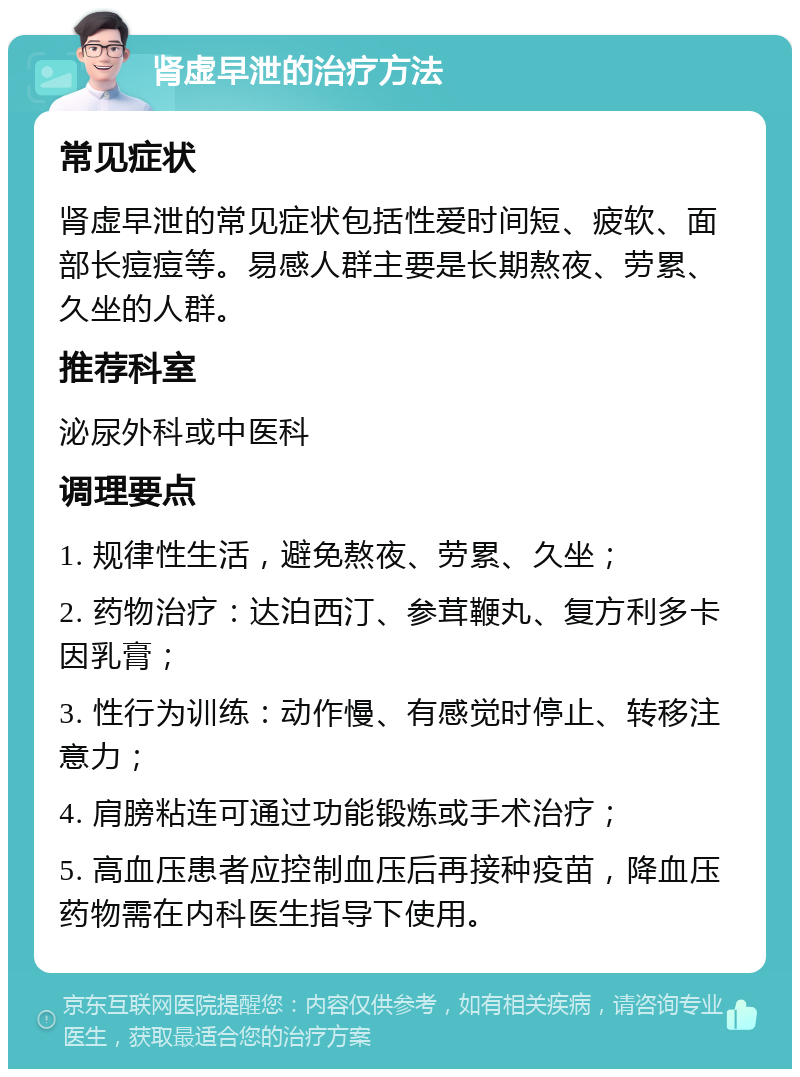 肾虚早泄的治疗方法 常见症状 肾虚早泄的常见症状包括性爱时间短、疲软、面部长痘痘等。易感人群主要是长期熬夜、劳累、久坐的人群。 推荐科室 泌尿外科或中医科 调理要点 1. 规律性生活，避免熬夜、劳累、久坐； 2. 药物治疗：达泊西汀、参茸鞭丸、复方利多卡因乳膏； 3. 性行为训练：动作慢、有感觉时停止、转移注意力； 4. 肩膀粘连可通过功能锻炼或手术治疗； 5. 高血压患者应控制血压后再接种疫苗，降血压药物需在内科医生指导下使用。