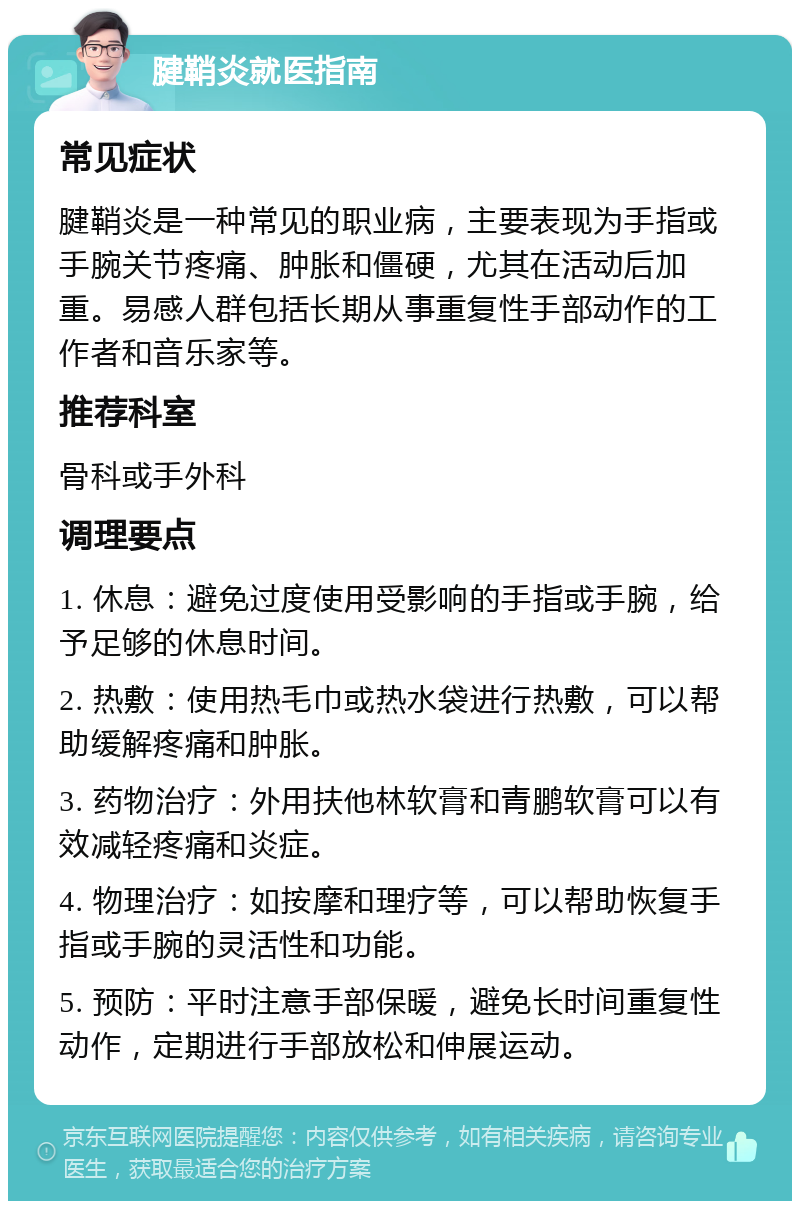 腱鞘炎就医指南 常见症状 腱鞘炎是一种常见的职业病，主要表现为手指或手腕关节疼痛、肿胀和僵硬，尤其在活动后加重。易感人群包括长期从事重复性手部动作的工作者和音乐家等。 推荐科室 骨科或手外科 调理要点 1. 休息：避免过度使用受影响的手指或手腕，给予足够的休息时间。 2. 热敷：使用热毛巾或热水袋进行热敷，可以帮助缓解疼痛和肿胀。 3. 药物治疗：外用扶他林软膏和青鹏软膏可以有效减轻疼痛和炎症。 4. 物理治疗：如按摩和理疗等，可以帮助恢复手指或手腕的灵活性和功能。 5. 预防：平时注意手部保暖，避免长时间重复性动作，定期进行手部放松和伸展运动。