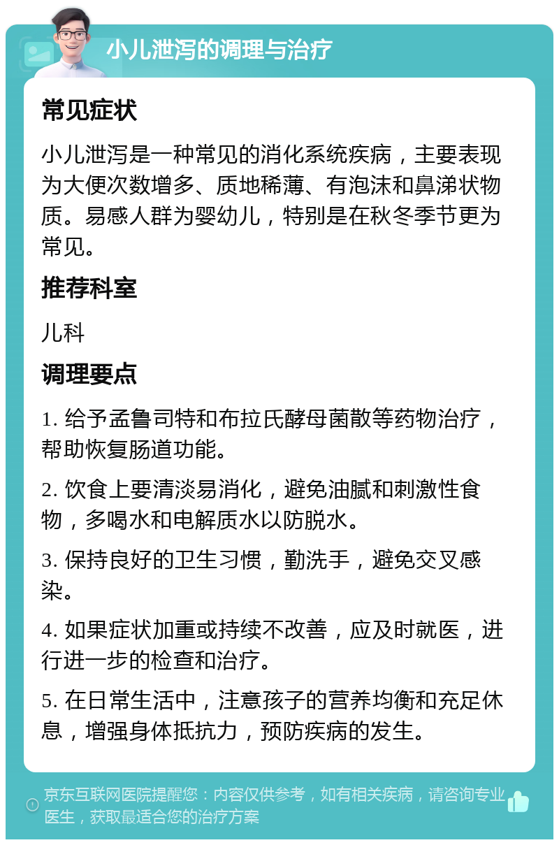 小儿泄泻的调理与治疗 常见症状 小儿泄泻是一种常见的消化系统疾病，主要表现为大便次数增多、质地稀薄、有泡沫和鼻涕状物质。易感人群为婴幼儿，特别是在秋冬季节更为常见。 推荐科室 儿科 调理要点 1. 给予孟鲁司特和布拉氏酵母菌散等药物治疗，帮助恢复肠道功能。 2. 饮食上要清淡易消化，避免油腻和刺激性食物，多喝水和电解质水以防脱水。 3. 保持良好的卫生习惯，勤洗手，避免交叉感染。 4. 如果症状加重或持续不改善，应及时就医，进行进一步的检查和治疗。 5. 在日常生活中，注意孩子的营养均衡和充足休息，增强身体抵抗力，预防疾病的发生。