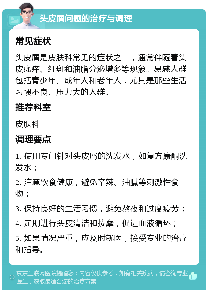 头皮屑问题的治疗与调理 常见症状 头皮屑是皮肤科常见的症状之一，通常伴随着头皮瘙痒、红斑和油脂分泌增多等现象。易感人群包括青少年、成年人和老年人，尤其是那些生活习惯不良、压力大的人群。 推荐科室 皮肤科 调理要点 1. 使用专门针对头皮屑的洗发水，如复方康酮洗发水； 2. 注意饮食健康，避免辛辣、油腻等刺激性食物； 3. 保持良好的生活习惯，避免熬夜和过度疲劳； 4. 定期进行头皮清洁和按摩，促进血液循环； 5. 如果情况严重，应及时就医，接受专业的治疗和指导。