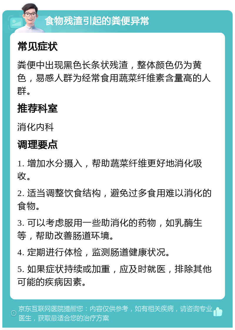 食物残渣引起的粪便异常 常见症状 粪便中出现黑色长条状残渣，整体颜色仍为黄色，易感人群为经常食用蔬菜纤维素含量高的人群。 推荐科室 消化内科 调理要点 1. 增加水分摄入，帮助蔬菜纤维更好地消化吸收。 2. 适当调整饮食结构，避免过多食用难以消化的食物。 3. 可以考虑服用一些助消化的药物，如乳酶生等，帮助改善肠道环境。 4. 定期进行体检，监测肠道健康状况。 5. 如果症状持续或加重，应及时就医，排除其他可能的疾病因素。