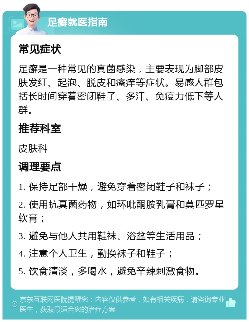 足癣就医指南 常见症状 足癣是一种常见的真菌感染，主要表现为脚部皮肤发红、起泡、脱皮和瘙痒等症状。易感人群包括长时间穿着密闭鞋子、多汗、免疫力低下等人群。 推荐科室 皮肤科 调理要点 1. 保持足部干燥，避免穿着密闭鞋子和袜子； 2. 使用抗真菌药物，如环吡酮胺乳膏和莫匹罗星软膏； 3. 避免与他人共用鞋袜、浴盆等生活用品； 4. 注意个人卫生，勤换袜子和鞋子； 5. 饮食清淡，多喝水，避免辛辣刺激食物。