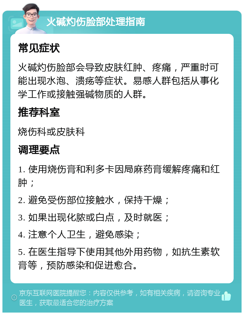 火碱灼伤脸部处理指南 常见症状 火碱灼伤脸部会导致皮肤红肿、疼痛，严重时可能出现水泡、溃疡等症状。易感人群包括从事化学工作或接触强碱物质的人群。 推荐科室 烧伤科或皮肤科 调理要点 1. 使用烧伤膏和利多卡因局麻药膏缓解疼痛和红肿； 2. 避免受伤部位接触水，保持干燥； 3. 如果出现化脓或白点，及时就医； 4. 注意个人卫生，避免感染； 5. 在医生指导下使用其他外用药物，如抗生素软膏等，预防感染和促进愈合。