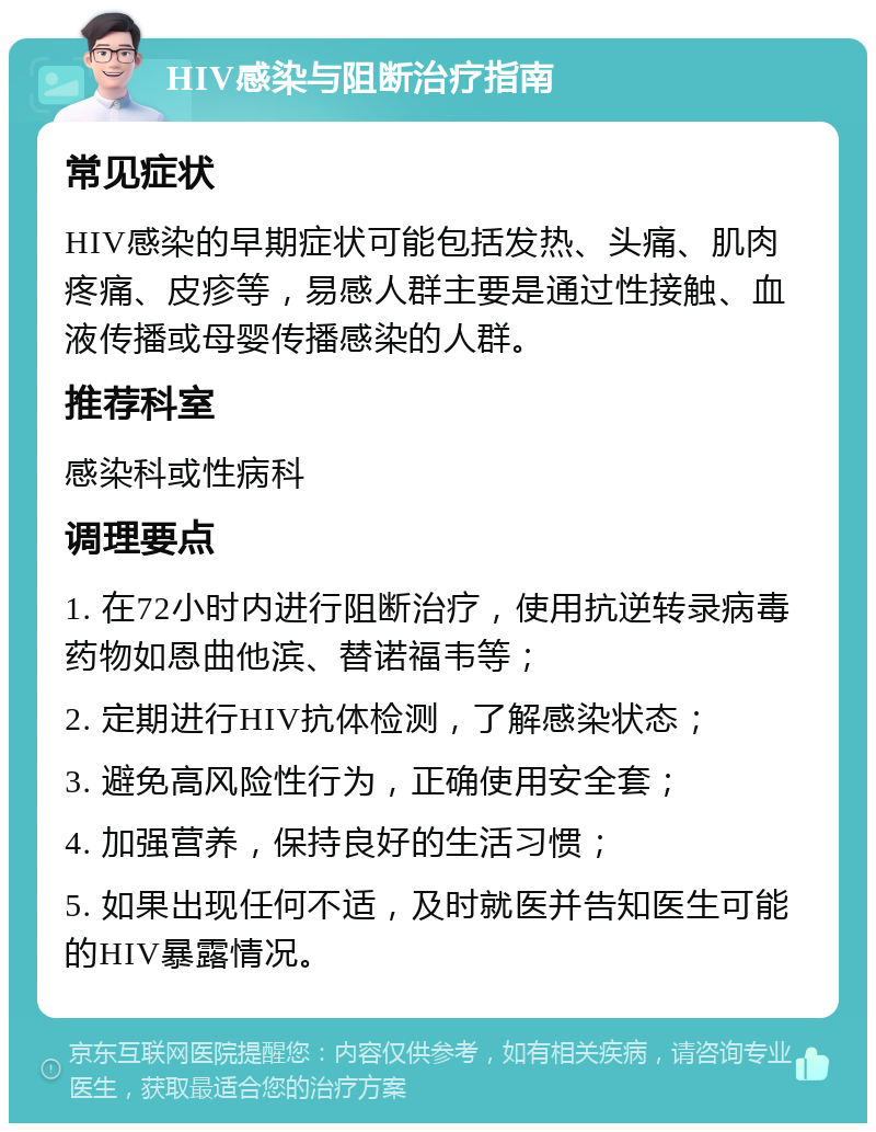 HIV感染与阻断治疗指南 常见症状 HIV感染的早期症状可能包括发热、头痛、肌肉疼痛、皮疹等，易感人群主要是通过性接触、血液传播或母婴传播感染的人群。 推荐科室 感染科或性病科 调理要点 1. 在72小时内进行阻断治疗，使用抗逆转录病毒药物如恩曲他滨、替诺福韦等； 2. 定期进行HIV抗体检测，了解感染状态； 3. 避免高风险性行为，正确使用安全套； 4. 加强营养，保持良好的生活习惯； 5. 如果出现任何不适，及时就医并告知医生可能的HIV暴露情况。