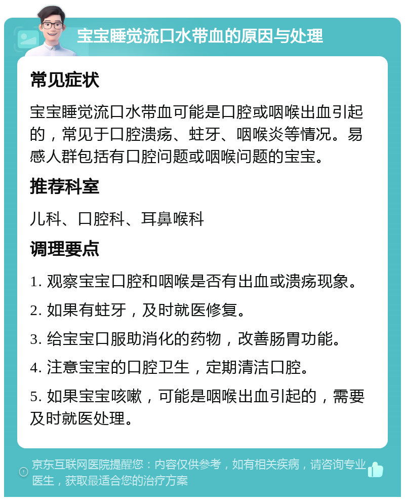 宝宝睡觉流口水带血的原因与处理 常见症状 宝宝睡觉流口水带血可能是口腔或咽喉出血引起的，常见于口腔溃疡、蛀牙、咽喉炎等情况。易感人群包括有口腔问题或咽喉问题的宝宝。 推荐科室 儿科、口腔科、耳鼻喉科 调理要点 1. 观察宝宝口腔和咽喉是否有出血或溃疡现象。 2. 如果有蛀牙，及时就医修复。 3. 给宝宝口服助消化的药物，改善肠胃功能。 4. 注意宝宝的口腔卫生，定期清洁口腔。 5. 如果宝宝咳嗽，可能是咽喉出血引起的，需要及时就医处理。