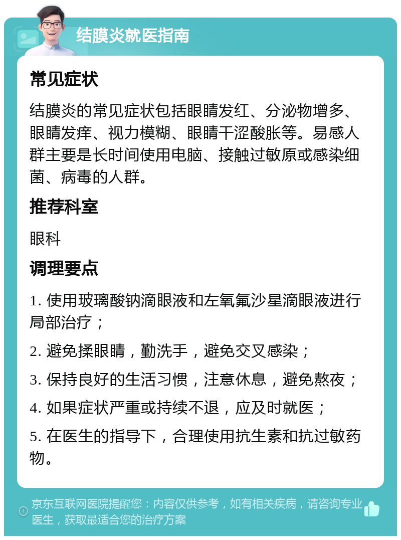 结膜炎就医指南 常见症状 结膜炎的常见症状包括眼睛发红、分泌物增多、眼睛发痒、视力模糊、眼睛干涩酸胀等。易感人群主要是长时间使用电脑、接触过敏原或感染细菌、病毒的人群。 推荐科室 眼科 调理要点 1. 使用玻璃酸钠滴眼液和左氧氟沙星滴眼液进行局部治疗； 2. 避免揉眼睛，勤洗手，避免交叉感染； 3. 保持良好的生活习惯，注意休息，避免熬夜； 4. 如果症状严重或持续不退，应及时就医； 5. 在医生的指导下，合理使用抗生素和抗过敏药物。