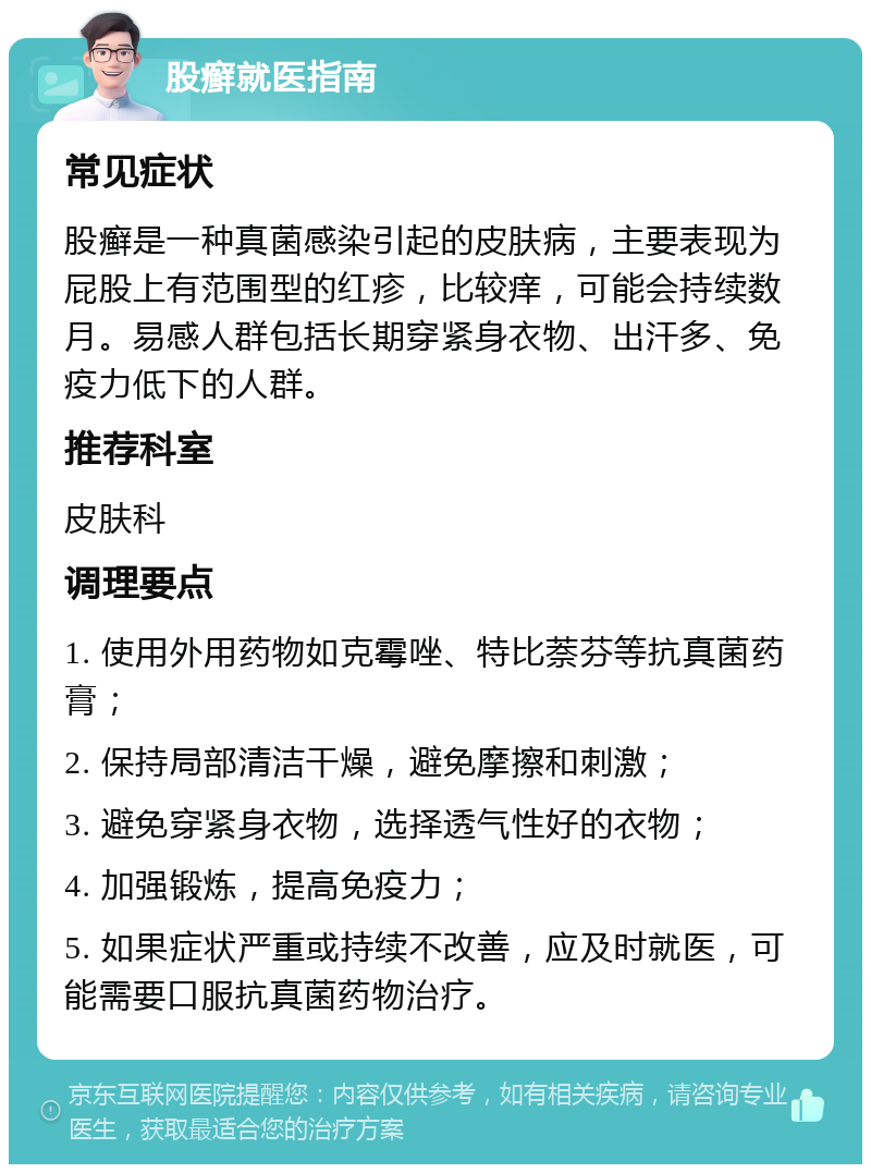 股癣就医指南 常见症状 股癣是一种真菌感染引起的皮肤病，主要表现为屁股上有范围型的红疹，比较痒，可能会持续数月。易感人群包括长期穿紧身衣物、出汗多、免疫力低下的人群。 推荐科室 皮肤科 调理要点 1. 使用外用药物如克霉唑、特比萘芬等抗真菌药膏； 2. 保持局部清洁干燥，避免摩擦和刺激； 3. 避免穿紧身衣物，选择透气性好的衣物； 4. 加强锻炼，提高免疫力； 5. 如果症状严重或持续不改善，应及时就医，可能需要口服抗真菌药物治疗。