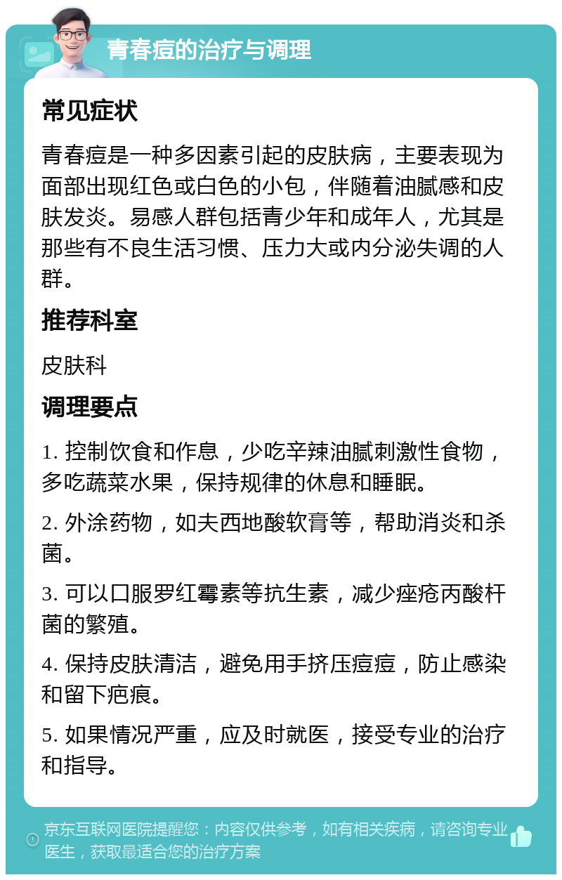 青春痘的治疗与调理 常见症状 青春痘是一种多因素引起的皮肤病，主要表现为面部出现红色或白色的小包，伴随着油腻感和皮肤发炎。易感人群包括青少年和成年人，尤其是那些有不良生活习惯、压力大或内分泌失调的人群。 推荐科室 皮肤科 调理要点 1. 控制饮食和作息，少吃辛辣油腻刺激性食物，多吃蔬菜水果，保持规律的休息和睡眠。 2. 外涂药物，如夫西地酸软膏等，帮助消炎和杀菌。 3. 可以口服罗红霉素等抗生素，减少痤疮丙酸杆菌的繁殖。 4. 保持皮肤清洁，避免用手挤压痘痘，防止感染和留下疤痕。 5. 如果情况严重，应及时就医，接受专业的治疗和指导。