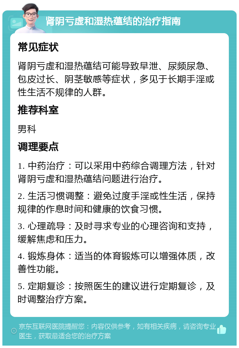 肾阴亏虚和湿热蕴结的治疗指南 常见症状 肾阴亏虚和湿热蕴结可能导致早泄、尿频尿急、包皮过长、阴茎敏感等症状，多见于长期手淫或性生活不规律的人群。 推荐科室 男科 调理要点 1. 中药治疗：可以采用中药综合调理方法，针对肾阴亏虚和湿热蕴结问题进行治疗。 2. 生活习惯调整：避免过度手淫或性生活，保持规律的作息时间和健康的饮食习惯。 3. 心理疏导：及时寻求专业的心理咨询和支持，缓解焦虑和压力。 4. 锻炼身体：适当的体育锻炼可以增强体质，改善性功能。 5. 定期复诊：按照医生的建议进行定期复诊，及时调整治疗方案。