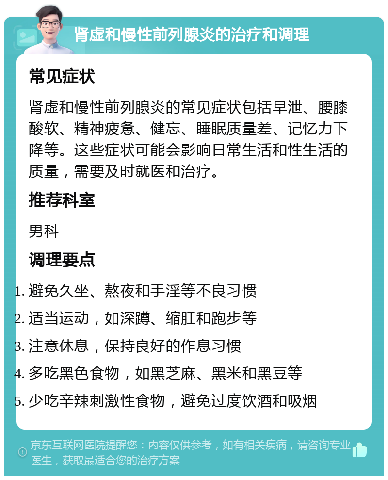 肾虚和慢性前列腺炎的治疗和调理 常见症状 肾虚和慢性前列腺炎的常见症状包括早泄、腰膝酸软、精神疲惫、健忘、睡眠质量差、记忆力下降等。这些症状可能会影响日常生活和性生活的质量，需要及时就医和治疗。 推荐科室 男科 调理要点 避免久坐、熬夜和手淫等不良习惯 适当运动，如深蹲、缩肛和跑步等 注意休息，保持良好的作息习惯 多吃黑色食物，如黑芝麻、黑米和黑豆等 少吃辛辣刺激性食物，避免过度饮酒和吸烟