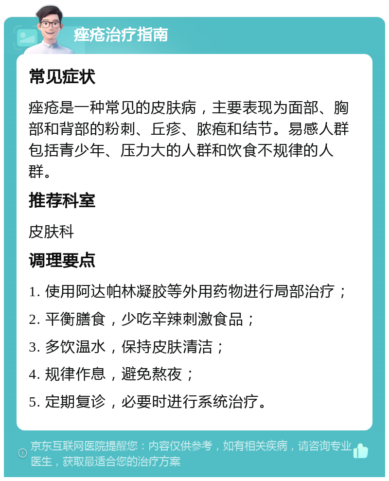 痤疮治疗指南 常见症状 痤疮是一种常见的皮肤病，主要表现为面部、胸部和背部的粉刺、丘疹、脓疱和结节。易感人群包括青少年、压力大的人群和饮食不规律的人群。 推荐科室 皮肤科 调理要点 1. 使用阿达帕林凝胶等外用药物进行局部治疗； 2. 平衡膳食，少吃辛辣刺激食品； 3. 多饮温水，保持皮肤清洁； 4. 规律作息，避免熬夜； 5. 定期复诊，必要时进行系统治疗。