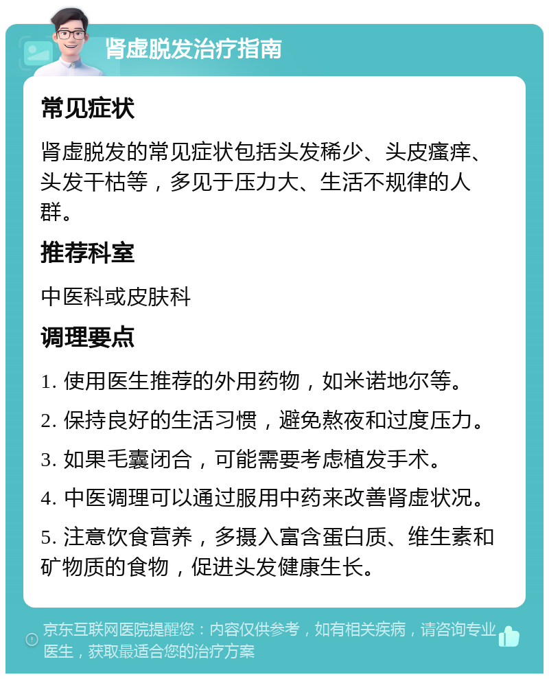 肾虚脱发治疗指南 常见症状 肾虚脱发的常见症状包括头发稀少、头皮瘙痒、头发干枯等，多见于压力大、生活不规律的人群。 推荐科室 中医科或皮肤科 调理要点 1. 使用医生推荐的外用药物，如米诺地尔等。 2. 保持良好的生活习惯，避免熬夜和过度压力。 3. 如果毛囊闭合，可能需要考虑植发手术。 4. 中医调理可以通过服用中药来改善肾虚状况。 5. 注意饮食营养，多摄入富含蛋白质、维生素和矿物质的食物，促进头发健康生长。