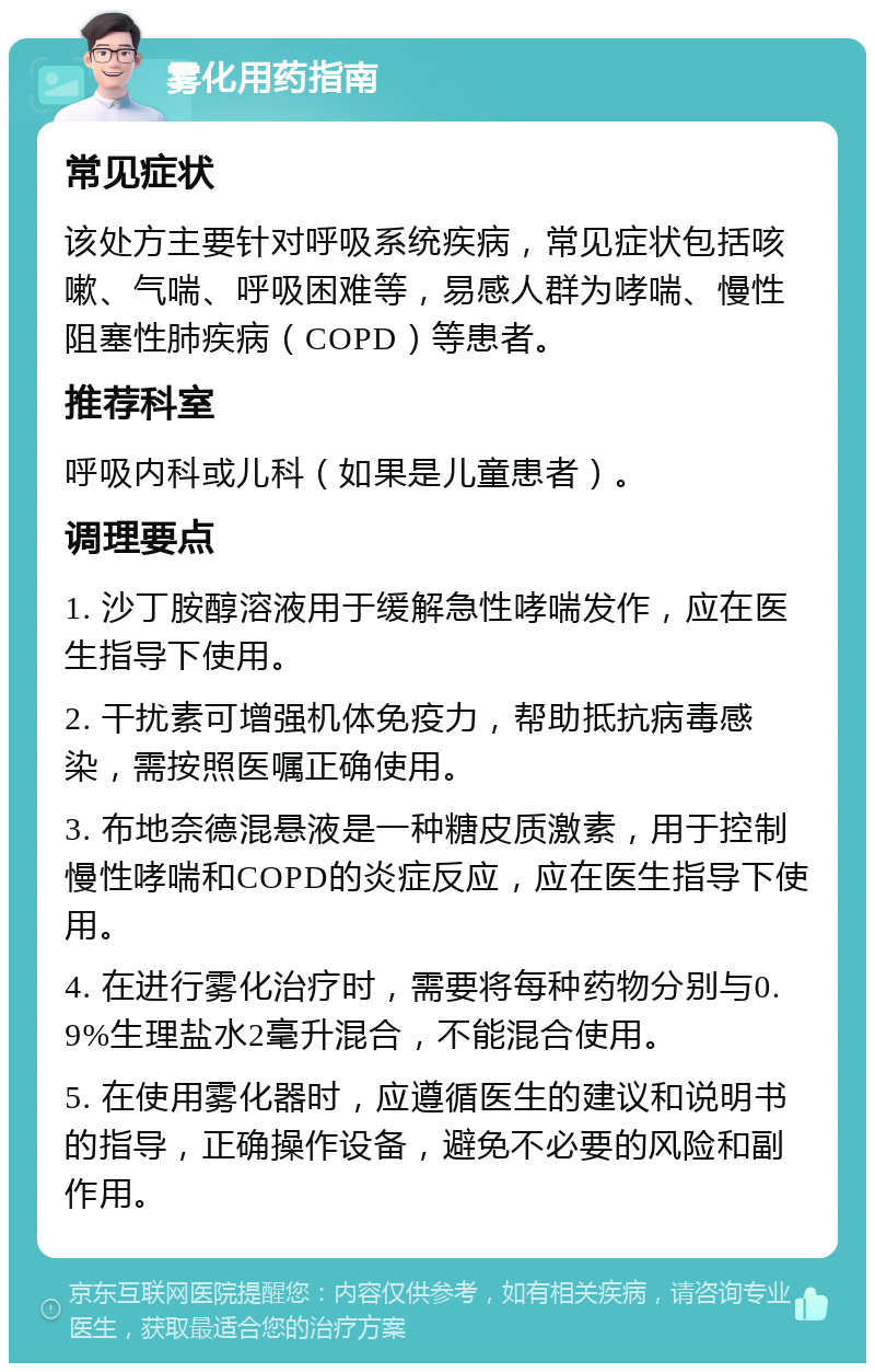 雾化用药指南 常见症状 该处方主要针对呼吸系统疾病，常见症状包括咳嗽、气喘、呼吸困难等，易感人群为哮喘、慢性阻塞性肺疾病（COPD）等患者。 推荐科室 呼吸内科或儿科（如果是儿童患者）。 调理要点 1. 沙丁胺醇溶液用于缓解急性哮喘发作，应在医生指导下使用。 2. 干扰素可增强机体免疫力，帮助抵抗病毒感染，需按照医嘱正确使用。 3. 布地奈德混悬液是一种糖皮质激素，用于控制慢性哮喘和COPD的炎症反应，应在医生指导下使用。 4. 在进行雾化治疗时，需要将每种药物分别与0.9%生理盐水2毫升混合，不能混合使用。 5. 在使用雾化器时，应遵循医生的建议和说明书的指导，正确操作设备，避免不必要的风险和副作用。