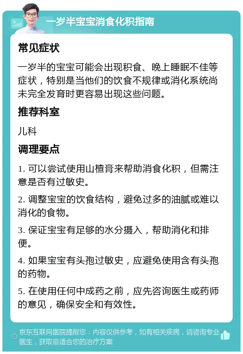 一岁半宝宝消食化积指南 常见症状 一岁半的宝宝可能会出现积食、晚上睡眠不佳等症状，特别是当他们的饮食不规律或消化系统尚未完全发育时更容易出现这些问题。 推荐科室 儿科 调理要点 1. 可以尝试使用山楂膏来帮助消食化积，但需注意是否有过敏史。 2. 调整宝宝的饮食结构，避免过多的油腻或难以消化的食物。 3. 保证宝宝有足够的水分摄入，帮助消化和排便。 4. 如果宝宝有头孢过敏史，应避免使用含有头孢的药物。 5. 在使用任何中成药之前，应先咨询医生或药师的意见，确保安全和有效性。