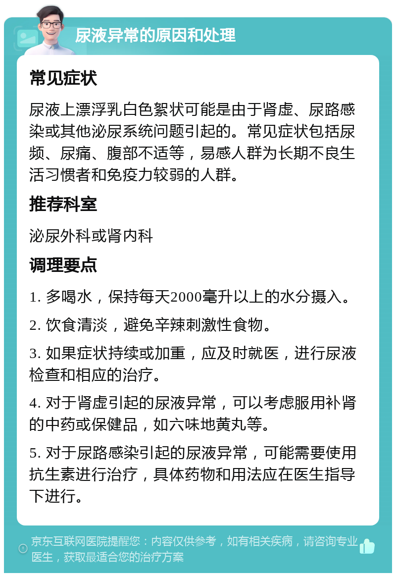 尿液异常的原因和处理 常见症状 尿液上漂浮乳白色絮状可能是由于肾虚、尿路感染或其他泌尿系统问题引起的。常见症状包括尿频、尿痛、腹部不适等，易感人群为长期不良生活习惯者和免疫力较弱的人群。 推荐科室 泌尿外科或肾内科 调理要点 1. 多喝水，保持每天2000毫升以上的水分摄入。 2. 饮食清淡，避免辛辣刺激性食物。 3. 如果症状持续或加重，应及时就医，进行尿液检查和相应的治疗。 4. 对于肾虚引起的尿液异常，可以考虑服用补肾的中药或保健品，如六味地黄丸等。 5. 对于尿路感染引起的尿液异常，可能需要使用抗生素进行治疗，具体药物和用法应在医生指导下进行。