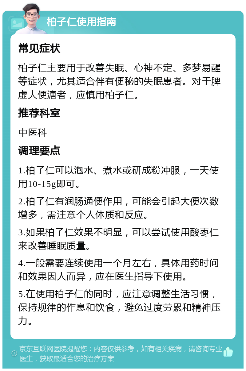 柏子仁使用指南 常见症状 柏子仁主要用于改善失眠、心神不定、多梦易醒等症状，尤其适合伴有便秘的失眠患者。对于脾虚大便溏者，应慎用柏子仁。 推荐科室 中医科 调理要点 1.柏子仁可以泡水、煮水或研成粉冲服，一天使用10-15g即可。 2.柏子仁有润肠通便作用，可能会引起大便次数增多，需注意个人体质和反应。 3.如果柏子仁效果不明显，可以尝试使用酸枣仁来改善睡眠质量。 4.一般需要连续使用一个月左右，具体用药时间和效果因人而异，应在医生指导下使用。 5.在使用柏子仁的同时，应注意调整生活习惯，保持规律的作息和饮食，避免过度劳累和精神压力。