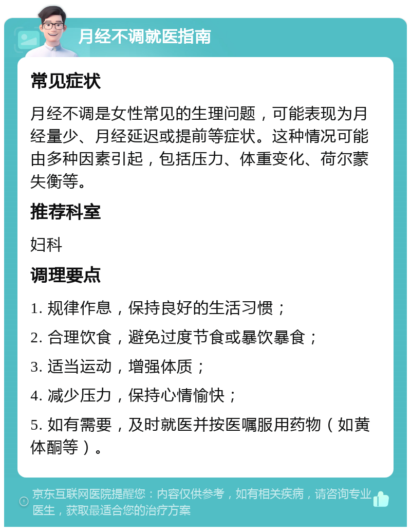 月经不调就医指南 常见症状 月经不调是女性常见的生理问题，可能表现为月经量少、月经延迟或提前等症状。这种情况可能由多种因素引起，包括压力、体重变化、荷尔蒙失衡等。 推荐科室 妇科 调理要点 1. 规律作息，保持良好的生活习惯； 2. 合理饮食，避免过度节食或暴饮暴食； 3. 适当运动，增强体质； 4. 减少压力，保持心情愉快； 5. 如有需要，及时就医并按医嘱服用药物（如黄体酮等）。