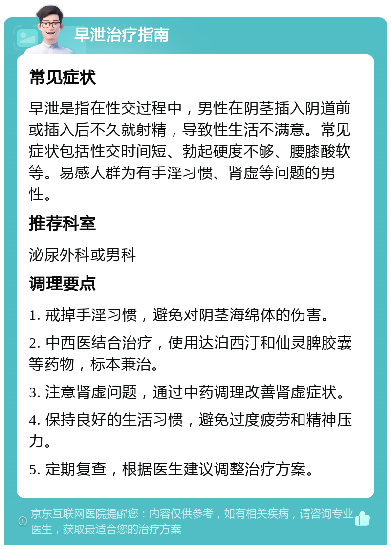 早泄治疗指南 常见症状 早泄是指在性交过程中，男性在阴茎插入阴道前或插入后不久就射精，导致性生活不满意。常见症状包括性交时间短、勃起硬度不够、腰膝酸软等。易感人群为有手淫习惯、肾虚等问题的男性。 推荐科室 泌尿外科或男科 调理要点 1. 戒掉手淫习惯，避免对阴茎海绵体的伤害。 2. 中西医结合治疗，使用达泊西汀和仙灵脾胶囊等药物，标本兼治。 3. 注意肾虚问题，通过中药调理改善肾虚症状。 4. 保持良好的生活习惯，避免过度疲劳和精神压力。 5. 定期复查，根据医生建议调整治疗方案。