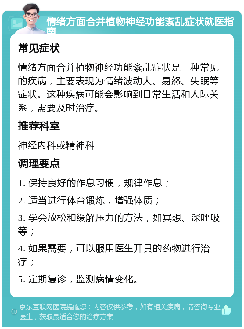 情绪方面合并植物神经功能紊乱症状就医指南 常见症状 情绪方面合并植物神经功能紊乱症状是一种常见的疾病，主要表现为情绪波动大、易怒、失眠等症状。这种疾病可能会影响到日常生活和人际关系，需要及时治疗。 推荐科室 神经内科或精神科 调理要点 1. 保持良好的作息习惯，规律作息； 2. 适当进行体育锻炼，增强体质； 3. 学会放松和缓解压力的方法，如冥想、深呼吸等； 4. 如果需要，可以服用医生开具的药物进行治疗； 5. 定期复诊，监测病情变化。