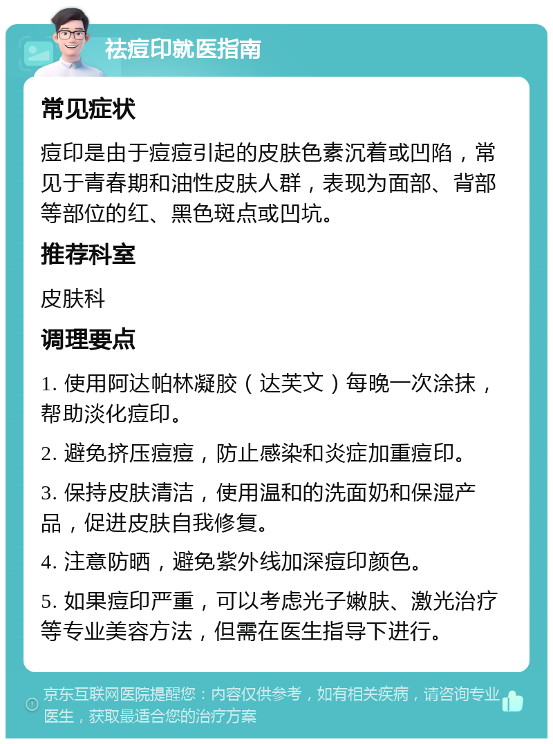 祛痘印就医指南 常见症状 痘印是由于痘痘引起的皮肤色素沉着或凹陷，常见于青春期和油性皮肤人群，表现为面部、背部等部位的红、黑色斑点或凹坑。 推荐科室 皮肤科 调理要点 1. 使用阿达帕林凝胶（达芙文）每晚一次涂抹，帮助淡化痘印。 2. 避免挤压痘痘，防止感染和炎症加重痘印。 3. 保持皮肤清洁，使用温和的洗面奶和保湿产品，促进皮肤自我修复。 4. 注意防晒，避免紫外线加深痘印颜色。 5. 如果痘印严重，可以考虑光子嫩肤、激光治疗等专业美容方法，但需在医生指导下进行。