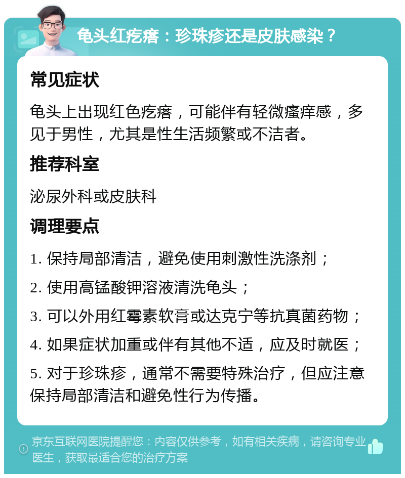 龟头红疙瘩：珍珠疹还是皮肤感染？ 常见症状 龟头上出现红色疙瘩，可能伴有轻微瘙痒感，多见于男性，尤其是性生活频繁或不洁者。 推荐科室 泌尿外科或皮肤科 调理要点 1. 保持局部清洁，避免使用刺激性洗涤剂； 2. 使用高锰酸钾溶液清洗龟头； 3. 可以外用红霉素软膏或达克宁等抗真菌药物； 4. 如果症状加重或伴有其他不适，应及时就医； 5. 对于珍珠疹，通常不需要特殊治疗，但应注意保持局部清洁和避免性行为传播。