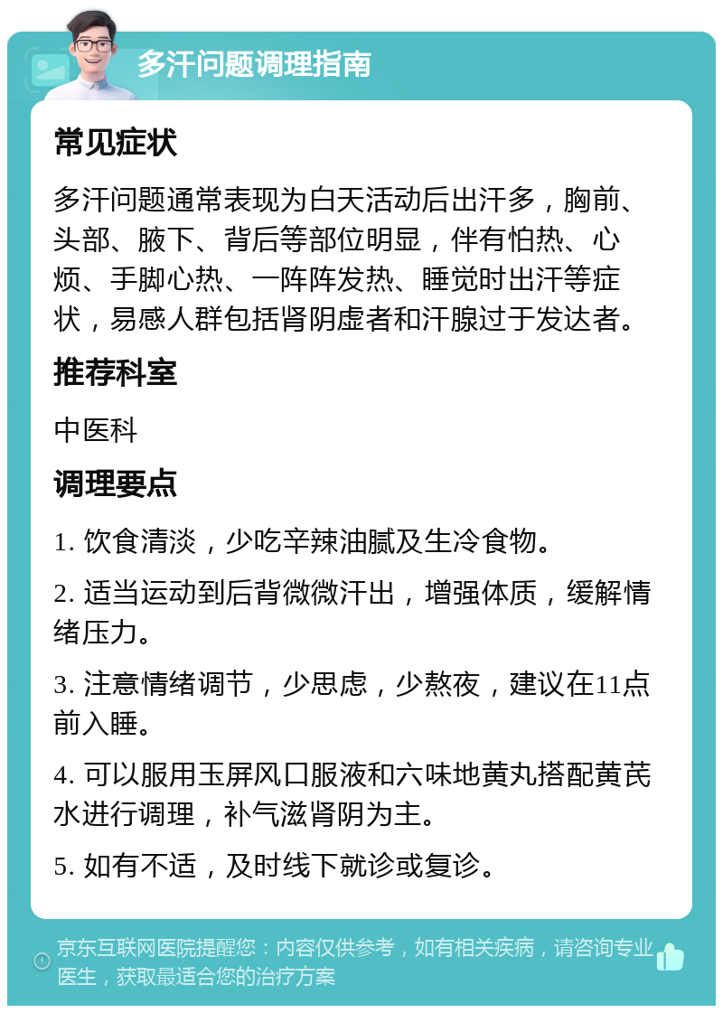 多汗问题调理指南 常见症状 多汗问题通常表现为白天活动后出汗多，胸前、头部、腋下、背后等部位明显，伴有怕热、心烦、手脚心热、一阵阵发热、睡觉时出汗等症状，易感人群包括肾阴虚者和汗腺过于发达者。 推荐科室 中医科 调理要点 1. 饮食清淡，少吃辛辣油腻及生冷食物。 2. 适当运动到后背微微汗出，增强体质，缓解情绪压力。 3. 注意情绪调节，少思虑，少熬夜，建议在11点前入睡。 4. 可以服用玉屏风口服液和六味地黄丸搭配黄芪水进行调理，补气滋肾阴为主。 5. 如有不适，及时线下就诊或复诊。