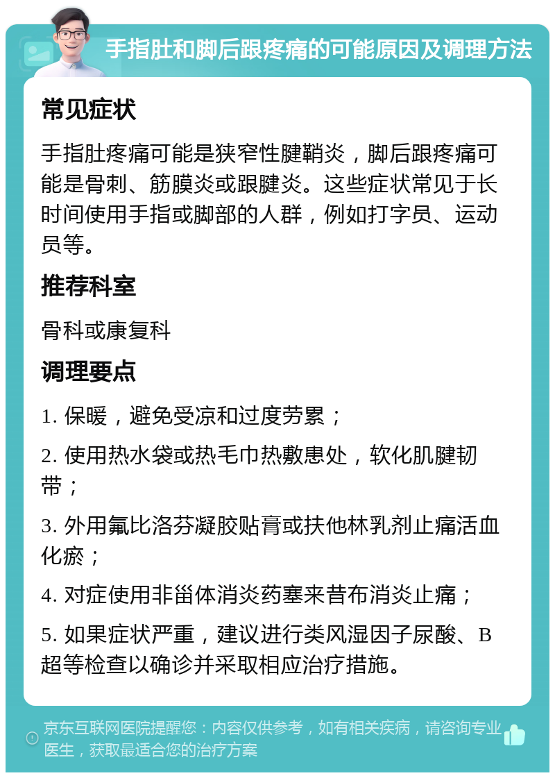 手指肚和脚后跟疼痛的可能原因及调理方法 常见症状 手指肚疼痛可能是狭窄性腱鞘炎，脚后跟疼痛可能是骨刺、筋膜炎或跟腱炎。这些症状常见于长时间使用手指或脚部的人群，例如打字员、运动员等。 推荐科室 骨科或康复科 调理要点 1. 保暖，避免受凉和过度劳累； 2. 使用热水袋或热毛巾热敷患处，软化肌腱韧带； 3. 外用氟比洛芬凝胶贴膏或扶他林乳剂止痛活血化瘀； 4. 对症使用非甾体消炎药塞来昔布消炎止痛； 5. 如果症状严重，建议进行类风湿因子尿酸、B超等检查以确诊并采取相应治疗措施。