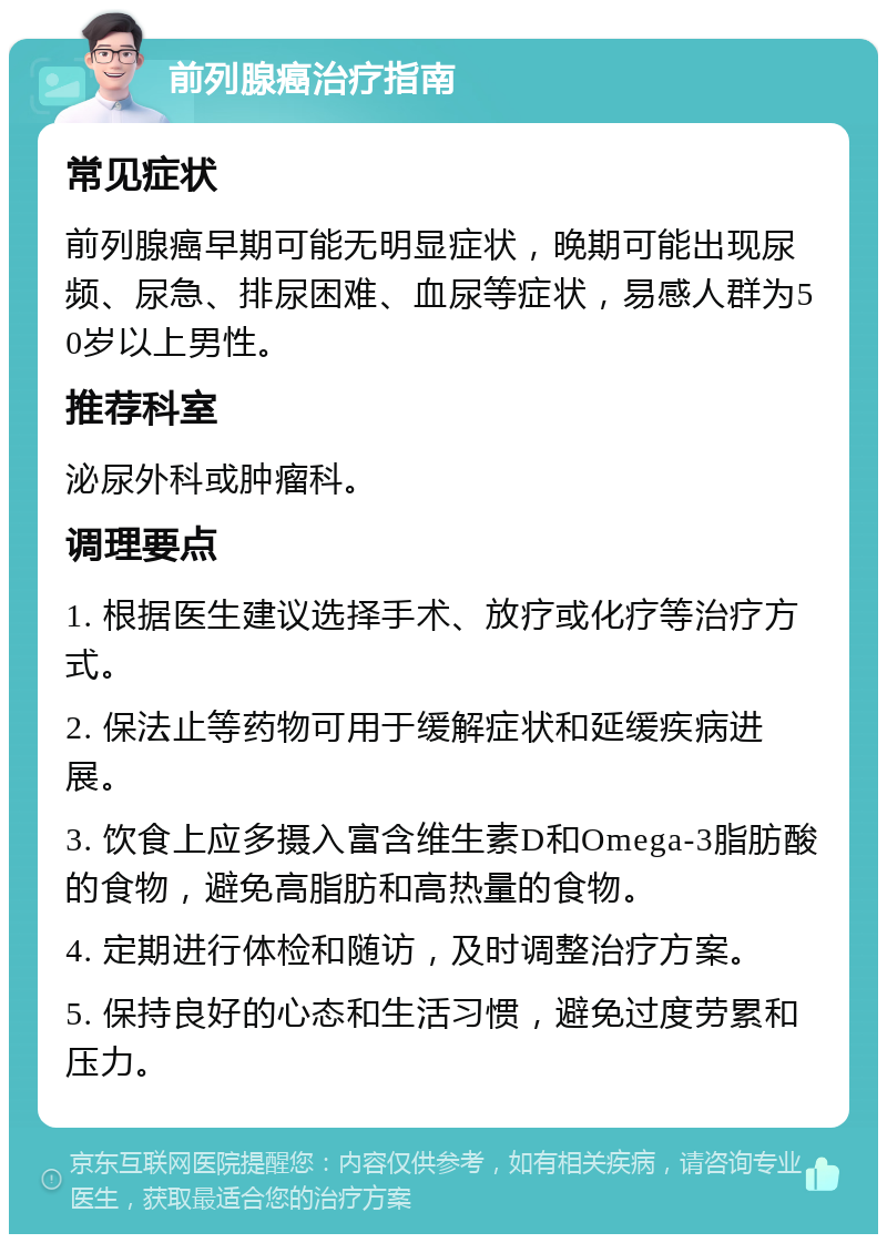 前列腺癌治疗指南 常见症状 前列腺癌早期可能无明显症状，晚期可能出现尿频、尿急、排尿困难、血尿等症状，易感人群为50岁以上男性。 推荐科室 泌尿外科或肿瘤科。 调理要点 1. 根据医生建议选择手术、放疗或化疗等治疗方式。 2. 保法止等药物可用于缓解症状和延缓疾病进展。 3. 饮食上应多摄入富含维生素D和Omega-3脂肪酸的食物，避免高脂肪和高热量的食物。 4. 定期进行体检和随访，及时调整治疗方案。 5. 保持良好的心态和生活习惯，避免过度劳累和压力。