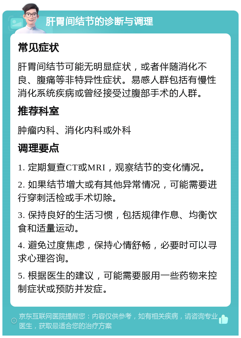 肝胃间结节的诊断与调理 常见症状 肝胃间结节可能无明显症状，或者伴随消化不良、腹痛等非特异性症状。易感人群包括有慢性消化系统疾病或曾经接受过腹部手术的人群。 推荐科室 肿瘤内科、消化内科或外科 调理要点 1. 定期复查CT或MRI，观察结节的变化情况。 2. 如果结节增大或有其他异常情况，可能需要进行穿刺活检或手术切除。 3. 保持良好的生活习惯，包括规律作息、均衡饮食和适量运动。 4. 避免过度焦虑，保持心情舒畅，必要时可以寻求心理咨询。 5. 根据医生的建议，可能需要服用一些药物来控制症状或预防并发症。