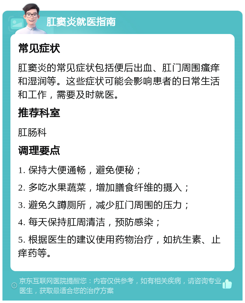 肛窦炎就医指南 常见症状 肛窦炎的常见症状包括便后出血、肛门周围瘙痒和湿润等。这些症状可能会影响患者的日常生活和工作，需要及时就医。 推荐科室 肛肠科 调理要点 1. 保持大便通畅，避免便秘； 2. 多吃水果蔬菜，增加膳食纤维的摄入； 3. 避免久蹲厕所，减少肛门周围的压力； 4. 每天保持肛周清洁，预防感染； 5. 根据医生的建议使用药物治疗，如抗生素、止痒药等。