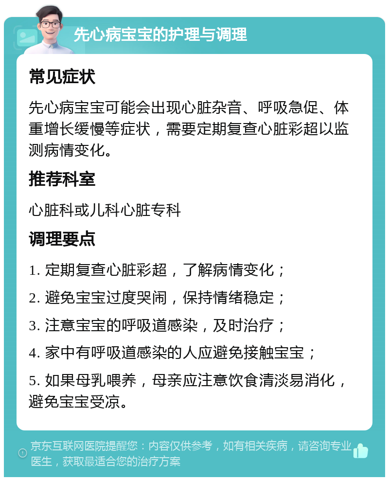 先心病宝宝的护理与调理 常见症状 先心病宝宝可能会出现心脏杂音、呼吸急促、体重增长缓慢等症状，需要定期复查心脏彩超以监测病情变化。 推荐科室 心脏科或儿科心脏专科 调理要点 1. 定期复查心脏彩超，了解病情变化； 2. 避免宝宝过度哭闹，保持情绪稳定； 3. 注意宝宝的呼吸道感染，及时治疗； 4. 家中有呼吸道感染的人应避免接触宝宝； 5. 如果母乳喂养，母亲应注意饮食清淡易消化，避免宝宝受凉。