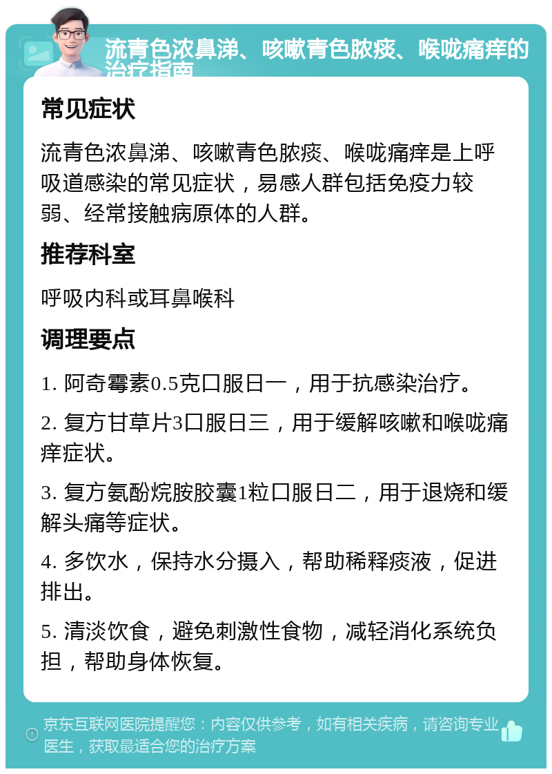 流青色浓鼻涕、咳嗽青色脓痰、喉咙痛痒的治疗指南 常见症状 流青色浓鼻涕、咳嗽青色脓痰、喉咙痛痒是上呼吸道感染的常见症状，易感人群包括免疫力较弱、经常接触病原体的人群。 推荐科室 呼吸内科或耳鼻喉科 调理要点 1. 阿奇霉素0.5克口服日一，用于抗感染治疗。 2. 复方甘草片3口服日三，用于缓解咳嗽和喉咙痛痒症状。 3. 复方氨酚烷胺胶囊1粒口服日二，用于退烧和缓解头痛等症状。 4. 多饮水，保持水分摄入，帮助稀释痰液，促进排出。 5. 清淡饮食，避免刺激性食物，减轻消化系统负担，帮助身体恢复。