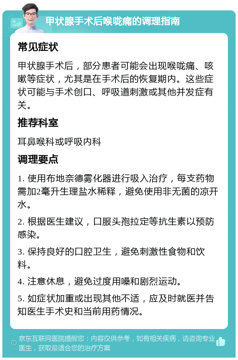 甲状腺手术后喉咙痛的调理指南 常见症状 甲状腺手术后，部分患者可能会出现喉咙痛、咳嗽等症状，尤其是在手术后的恢复期内。这些症状可能与手术创口、呼吸道刺激或其他并发症有关。 推荐科室 耳鼻喉科或呼吸内科 调理要点 1. 使用布地奈德雾化器进行吸入治疗，每支药物需加2毫升生理盐水稀释，避免使用非无菌的凉开水。 2. 根据医生建议，口服头孢拉定等抗生素以预防感染。 3. 保持良好的口腔卫生，避免刺激性食物和饮料。 4. 注意休息，避免过度用嗓和剧烈运动。 5. 如症状加重或出现其他不适，应及时就医并告知医生手术史和当前用药情况。