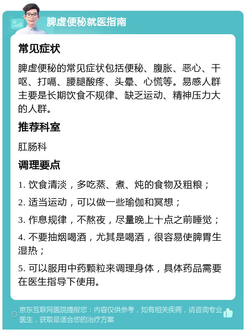 脾虚便秘就医指南 常见症状 脾虚便秘的常见症状包括便秘、腹胀、恶心、干呕、打嗝、腰腿酸疼、头晕、心慌等。易感人群主要是长期饮食不规律、缺乏运动、精神压力大的人群。 推荐科室 肛肠科 调理要点 1. 饮食清淡，多吃蒸、煮、炖的食物及粗粮； 2. 适当运动，可以做一些瑜伽和冥想； 3. 作息规律，不熬夜，尽量晚上十点之前睡觉； 4. 不要抽烟喝酒，尤其是喝酒，很容易使脾胃生湿热； 5. 可以服用中药颗粒来调理身体，具体药品需要在医生指导下使用。