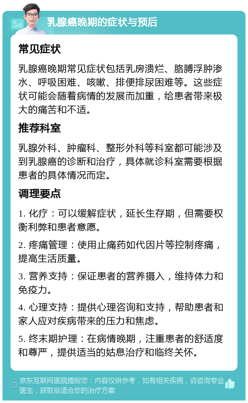 乳腺癌晚期的症状与预后 常见症状 乳腺癌晚期常见症状包括乳房溃烂、胳膊浮肿渗水、呼吸困难、咳嗽、排便排尿困难等。这些症状可能会随着病情的发展而加重，给患者带来极大的痛苦和不适。 推荐科室 乳腺外科、肿瘤科、整形外科等科室都可能涉及到乳腺癌的诊断和治疗，具体就诊科室需要根据患者的具体情况而定。 调理要点 1. 化疗：可以缓解症状，延长生存期，但需要权衡利弊和患者意愿。 2. 疼痛管理：使用止痛药如代因片等控制疼痛，提高生活质量。 3. 营养支持：保证患者的营养摄入，维持体力和免疫力。 4. 心理支持：提供心理咨询和支持，帮助患者和家人应对疾病带来的压力和焦虑。 5. 终末期护理：在病情晚期，注重患者的舒适度和尊严，提供适当的姑息治疗和临终关怀。